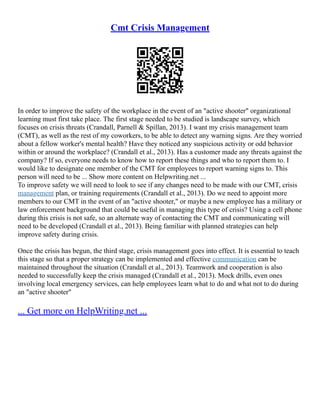Cmt Crisis Management
In order to improve the safety of the workplace in the event of an "active shooter" organizational
learning must first take place. The first stage needed to be studied is landscape survey, which
focuses on crisis threats (Crandall, Parnell & Spillan, 2013). I want my crisis management team
(CMT), as well as the rest of my coworkers, to be able to detect any warning signs. Are they worried
about a fellow worker's mental health? Have they noticed any suspicious activity or odd behavior
within or around the workplace? (Crandall et al., 2013). Has a customer made any threats against the
company? If so, everyone needs to know how to report these things and who to report them to. I
would like to designate one member of the CMT for employees to report warning signs to. This
person will need to be ... Show more content on Helpwriting.net ...
To improve safety we will need to look to see if any changes need to be made with our CMT, crisis
management plan, or training requirements (Crandall et al., 2013). Do we need to appoint more
members to our CMT in the event of an "active shooter," or maybe a new employee has a military or
law enforcement background that could be useful in managing this type of crisis? Using a cell phone
during this crisis is not safe, so an alternate way of contacting the CMT and communicating will
need to be developed (Crandall et al., 2013). Being familiar with planned strategies can help
improve safety during crisis.
Once the crisis has begun, the third stage, crisis management goes into effect. It is essential to teach
this stage so that a proper strategy can be implemented and effective communication can be
maintained throughout the situation (Crandall et al., 2013). Teamwork and cooperation is also
needed to successfully keep the crisis managed (Crandall et al., 2013). Mock drills, even ones
involving local emergency services, can help employees learn what to do and what not to do during
an "active shooter"
... Get more on HelpWriting.net ...
 