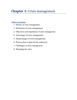 Chapter 1: Crisis management


Table of contents:
  1. History of crisis management.
  2. Definitions of crisis management.
  3. Objectives and importance of crisis management.
  4. Advantages of crisis management.
  5. Disadvantages of crisis management.
  6. Process (how to plan for the unknown).
  7. Challenges in crisis management.
  8. Managing the crisis.
 