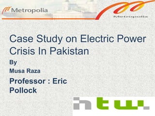 Case Study on Electric Power
Crisis In Pakistan
By
Musa Raza
Professor : Eric
Pollock
 