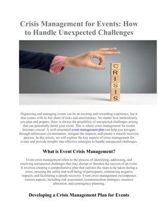 Crisis Management for Events: How
to Handle Unexpected Challenges
Organizing and managing events can be an exciting and rewarding experience, but it
also comes with its fair share of risks and uncertainties. No matter how meticulously
you plan and prepare, there is always the possibility of unexpected challenges arising
that can potentially derail your event. This is where crisis management for events
becomes crucial. A well-structured event management plan can help you navigate
through unforeseen circumstances, mitigate the impacts, and ensure a smooth recovery
process. In this article, we will explore the key aspects of crisis management for
events and provide insights into effective strategies to handle unexpected challenges.
What is Event Crisis Management?
Event crisis management refers to the process of identifying, addressing, and
resolving unexpected challenges that may disrupt or threaten the success of an event.
It involves creating a comprehensive plan that outlines the steps to be taken during a
crisis, ensuring the safety and well-being of participants, minimizing negative
impacts, and facilitating a speedy recovery. Event crisis management encompasses
various aspects, including risk assessment, communication strategies, resource
allocation, and contingency planning.
Developing a Crisis Management Plan for Events
 