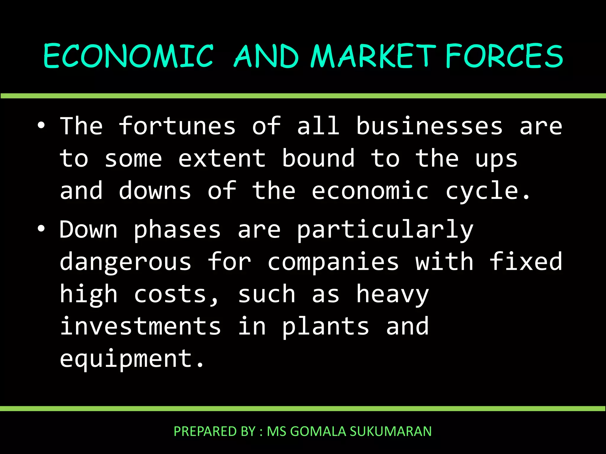 ECONOMIC AND MARKET FORCES
• The fortunes of all businesses are
to some extent bound to the ups
and downs of the economic cycle.
• Down phases are particularly
dangerous for companies with fixed
high costs, such as heavy
investments in plants and
equipment.
PREPARED BY : MS GOMALA SUKUMARAN

 