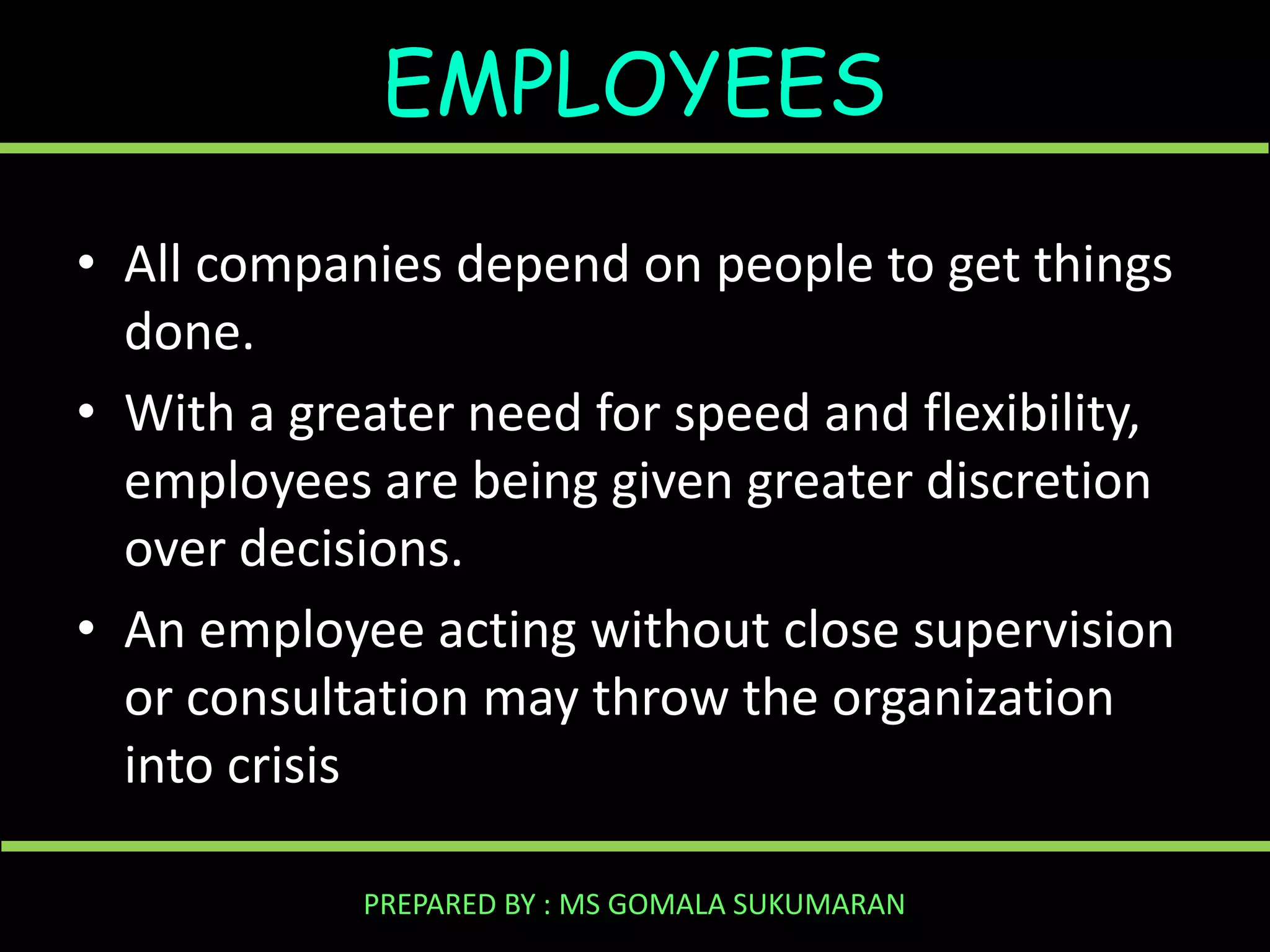 EMPLOYEES
• All companies depend on people to get things
done.
• With a greater need for speed and flexibility,
employees are being given greater discretion
over decisions.
• An employee acting without close supervision
or consultation may throw the organization
into crisis
PREPARED BY : MS GOMALA SUKUMARAN

 