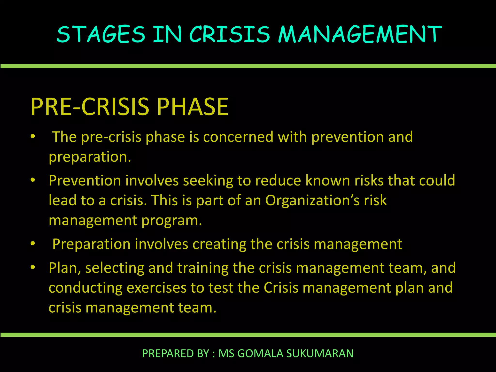 STAGES IN CRISIS MANAGEMENT

PRE-CRISIS PHASE
• The pre-crisis phase is concerned with prevention and
preparation.
• Prevention involves seeking to reduce known risks that could
lead to a crisis. This is part of an Organization’s risk
management program.
• Preparation involves creating the crisis management
• Plan, selecting and training the crisis management team, and
conducting exercises to test the Crisis management plan and
crisis management team.
PREPARED BY : MS GOMALA SUKUMARAN

 