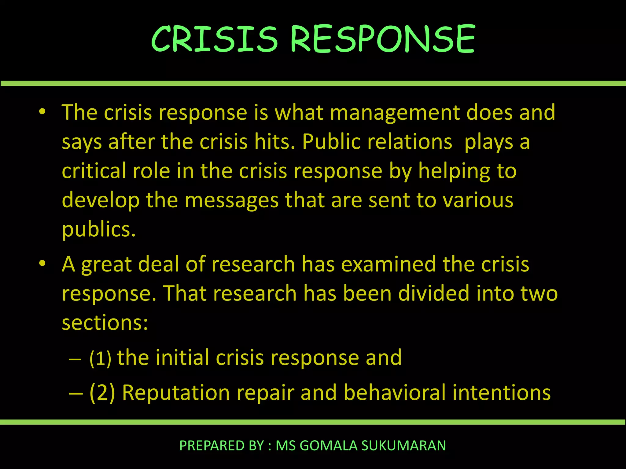 CRISIS RESPONSE
• The crisis response is what management does and
says after the crisis hits. Public relations plays a
critical role in the crisis response by helping to
develop the messages that are sent to various
publics.
• A great deal of research has examined the crisis
response. That research has been divided into two
sections:
– (1) the initial crisis response and
– (2) Reputation repair and behavioral intentions
PREPARED BY : MS GOMALA SUKUMARAN

 
