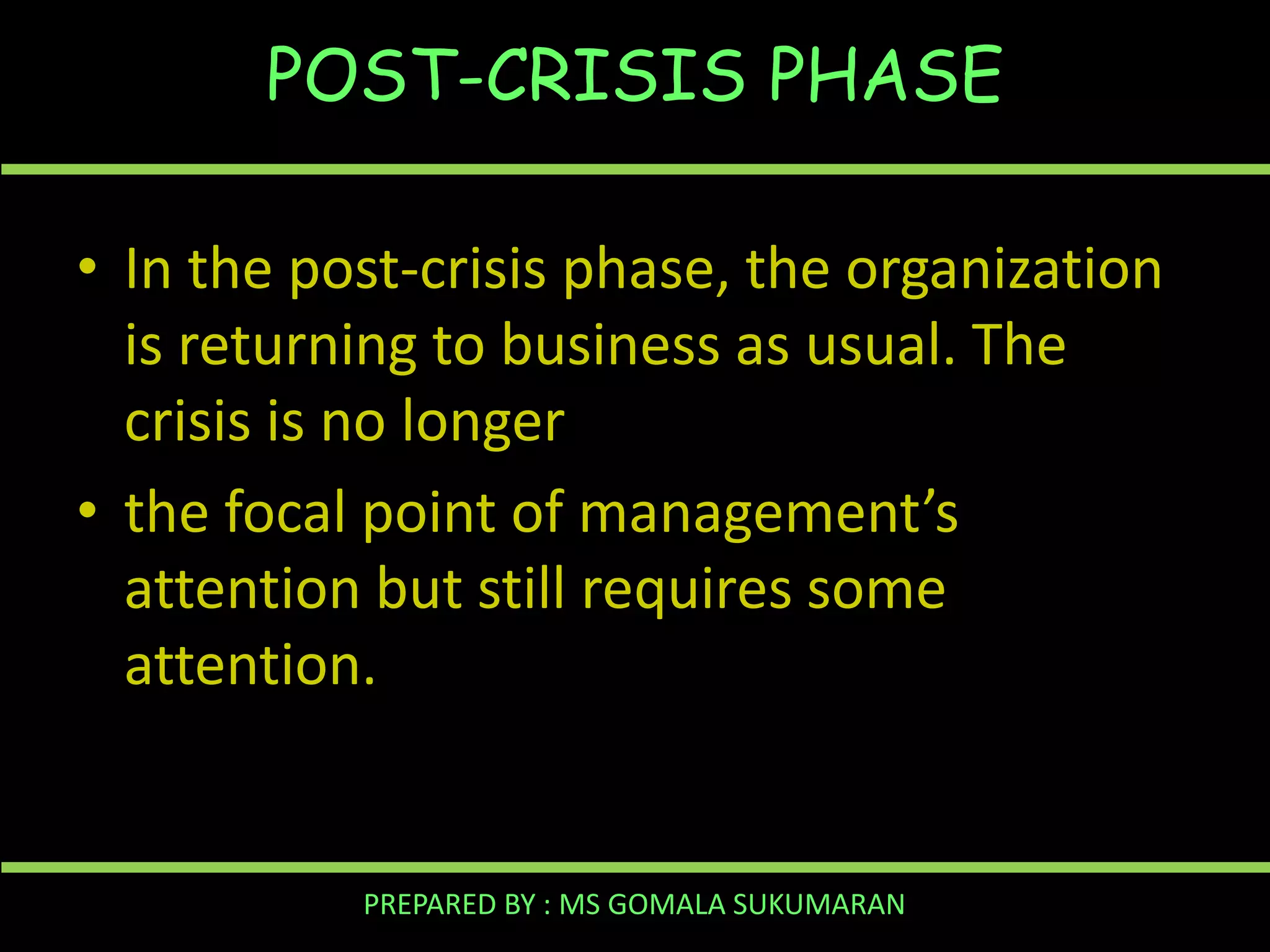 POST-CRISIS PHASE
• In the post-crisis phase, the organization
is returning to business as usual. The
crisis is no longer
• the focal point of management’s
attention but still requires some
attention.

PREPARED BY : MS GOMALA SUKUMARAN

 
