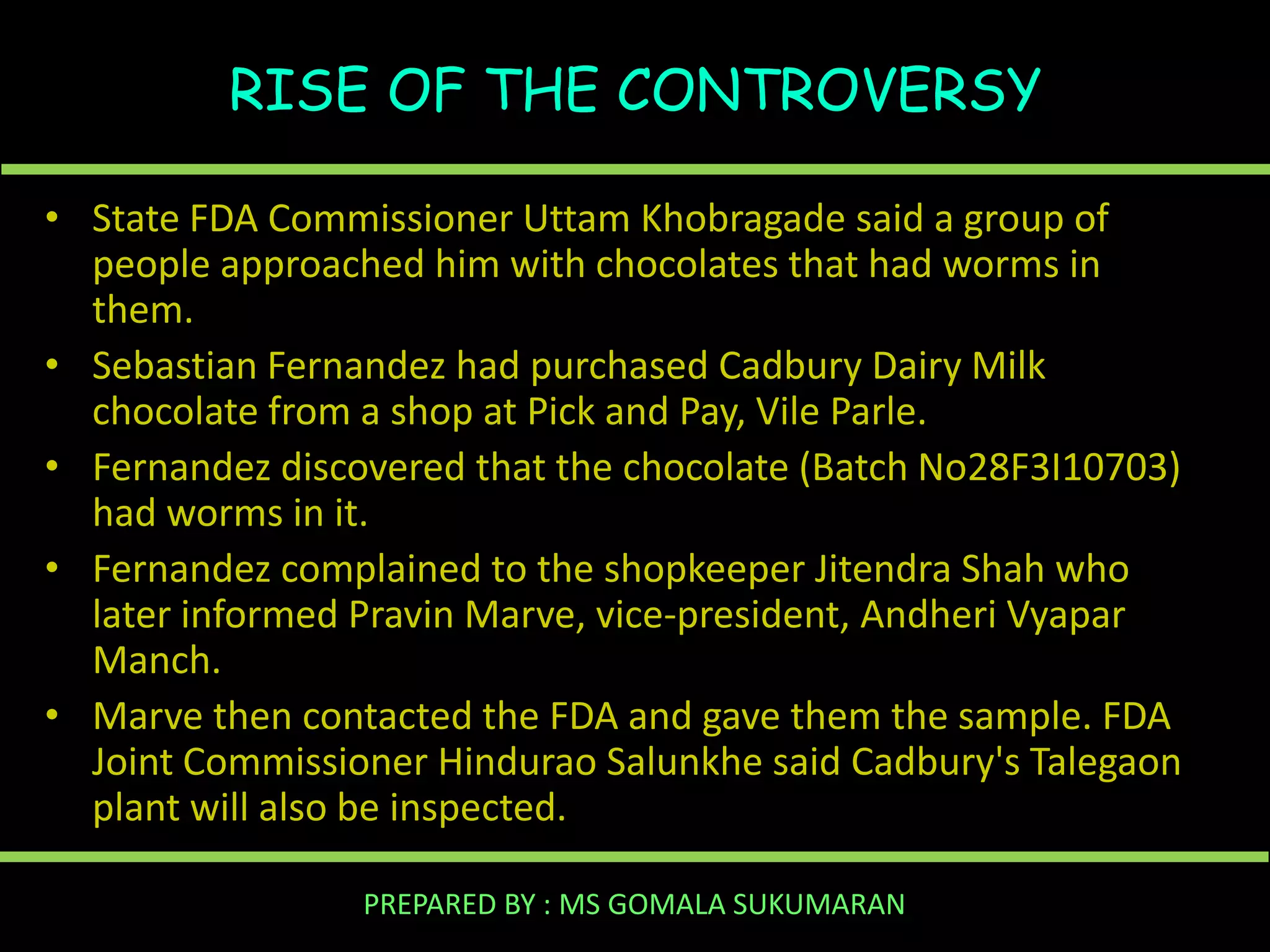 RISE OF THE CONTROVERSY
• State FDA Commissioner Uttam Khobragade said a group of
people approached him with chocolates that had worms in
them.
• Sebastian Fernandez had purchased Cadbury Dairy Milk
chocolate from a shop at Pick and Pay, Vile Parle.
• Fernandez discovered that the chocolate (Batch No28F3I10703)
had worms in it.
• Fernandez complained to the shopkeeper Jitendra Shah who
later informed Pravin Marve, vice-president, Andheri Vyapar
Manch.
• Marve then contacted the FDA and gave them the sample. FDA
Joint Commissioner Hindurao Salunkhe said Cadbury's Talegaon
plant will also be inspected.
PREPARED BY : MS GOMALA SUKUMARAN

 