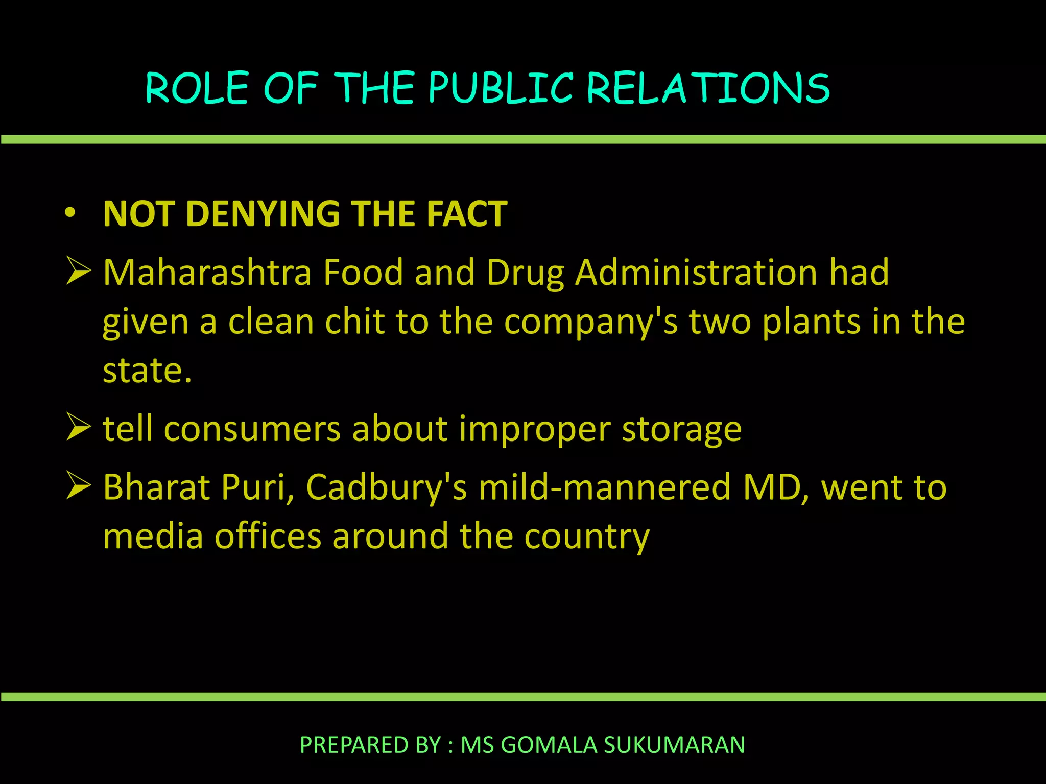 ROLE OF THE PUBLIC RELATIONS
• NOT DENYING THE FACT
 Maharashtra Food and Drug Administration had
given a clean chit to the company's two plants in the
state.
 tell consumers about improper storage
 Bharat Puri, Cadbury's mild-mannered MD, went to
media offices around the country

PREPARED BY : MS GOMALA SUKUMARAN

 