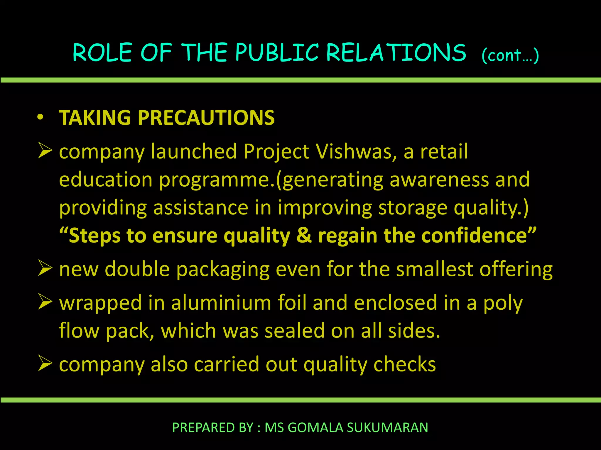 ROLE OF THE PUBLIC RELATIONS

(cont…)

• TAKING PRECAUTIONS
 company launched Project Vishwas, a retail
education programme.(generating awareness and
providing assistance in improving storage quality.)
“Steps to ensure quality & regain the confidence”
 new double packaging even for the smallest offering
 wrapped in aluminium foil and enclosed in a poly
flow pack, which was sealed on all sides.
 company also carried out quality checks
PREPARED BY : MS GOMALA SUKUMARAN

 