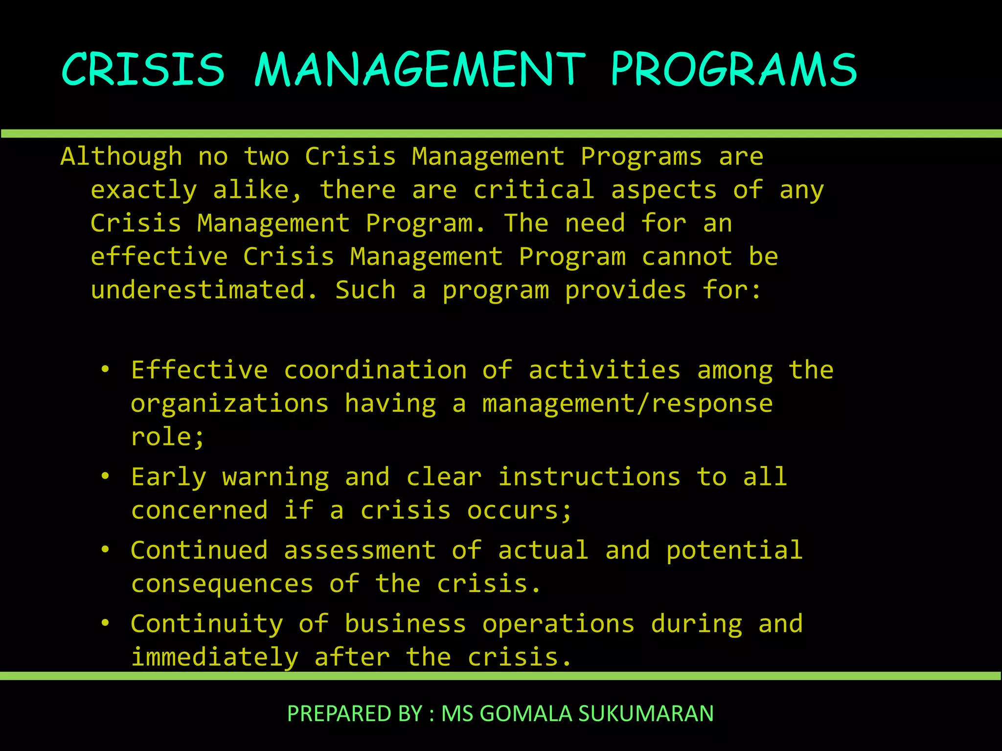 CRISIS MANAGEMENT PROGRAMS
Although no two Crisis Management Programs are
exactly alike, there are critical aspects of any
Crisis Management Program. The need for an
effective Crisis Management Program cannot be
underestimated. Such a program provides for:
• Effective coordination of activities among the
organizations having a management/response
role;
• Early warning and clear instructions to all
concerned if a crisis occurs;
• Continued assessment of actual and potential
consequences of the crisis.
• Continuity of business operations during and
immediately after the crisis.
PREPARED BY : MS GOMALA SUKUMARAN

 