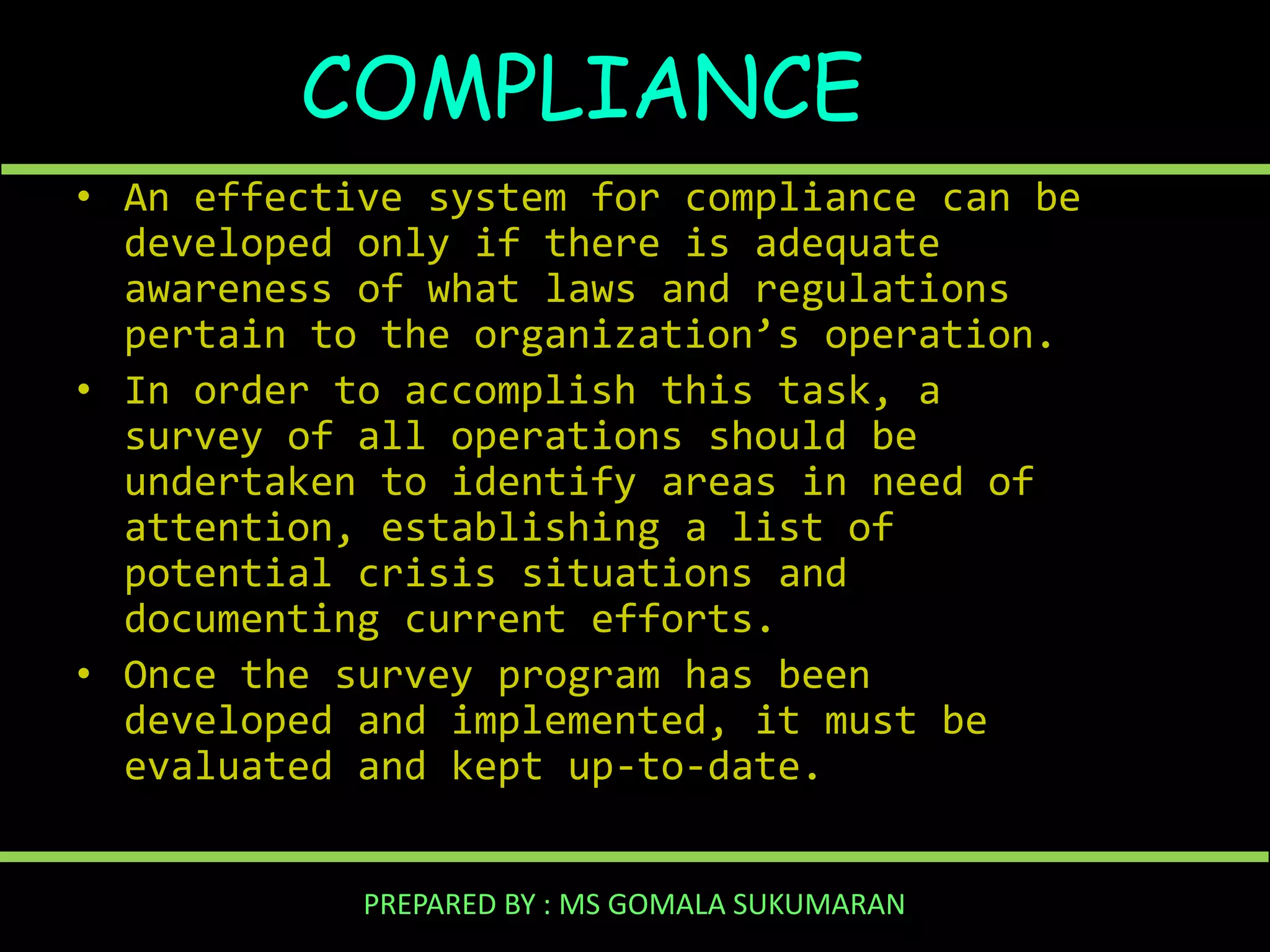 COMPLIANCE
• An effective system for compliance can be
developed only if there is adequate
awareness of what laws and regulations
pertain to the organization’s operation.
• In order to accomplish this task, a
survey of all operations should be
undertaken to identify areas in need of
attention, establishing a list of
potential crisis situations and
documenting current efforts.
• Once the survey program has been
developed and implemented, it must be
evaluated and kept up-to-date.
PREPARED BY : MS GOMALA SUKUMARAN

 