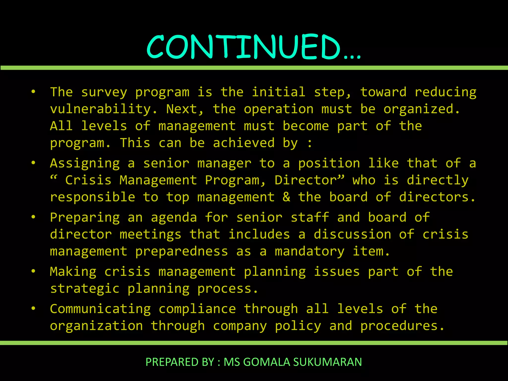 CONTINUED…
• The survey program is the initial step, toward reducing
vulnerability. Next, the operation must be organized.
All levels of management must become part of the
program. This can be achieved by :
• Assigning a senior manager to a position like that of a
“ Crisis Management Program, Director” who is directly
responsible to top management & the board of directors.
• Preparing an agenda for senior staff and board of
director meetings that includes a discussion of crisis
management preparedness as a mandatory item.
• Making crisis management planning issues part of the
strategic planning process.
• Communicating compliance through all levels of the
organization through company policy and procedures.
PREPARED BY : MS GOMALA SUKUMARAN

 