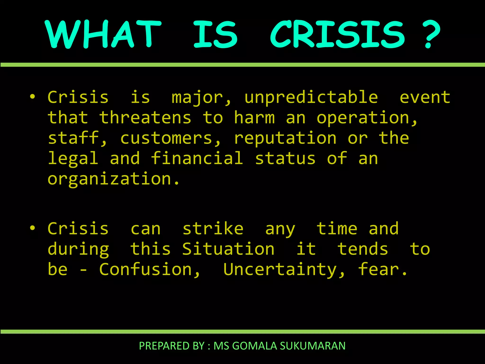 WHAT IS CRISIS ?
• Crisis is major, unpredictable event
that threatens to harm an operation,
staff, customers, reputation or the
legal and financial status of an
organization.
• Crisis can strike any time and
during this Situation it tends to
be - Confusion, Uncertainty, fear.

PREPARED BY : MS GOMALA SUKUMARAN

 