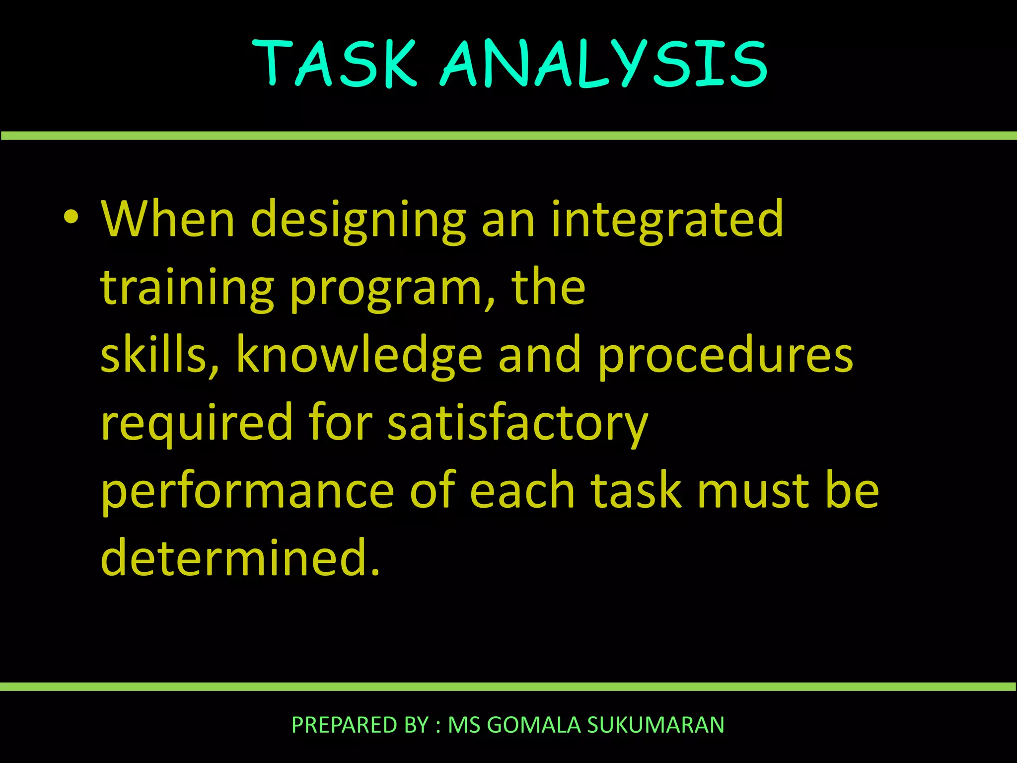 TASK ANALYSIS
• When designing an integrated
training program, the
skills, knowledge and procedures
required for satisfactory
performance of each task must be
determined.
PREPARED BY : MS GOMALA SUKUMARAN

 