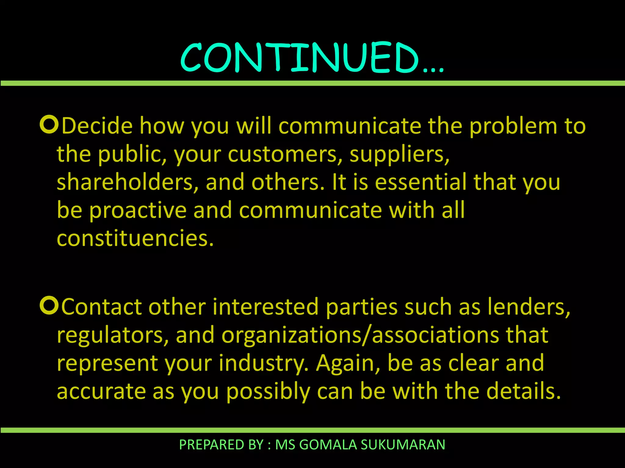 CONTINUED…
Decide how you will communicate the problem to
the public, your customers, suppliers,
shareholders, and others. It is essential that you
be proactive and communicate with all
constituencies.
Contact other interested parties such as lenders,
regulators, and organizations/associations that
represent your industry. Again, be as clear and
accurate as you possibly can be with the details.
PREPARED BY : MS GOMALA SUKUMARAN

 