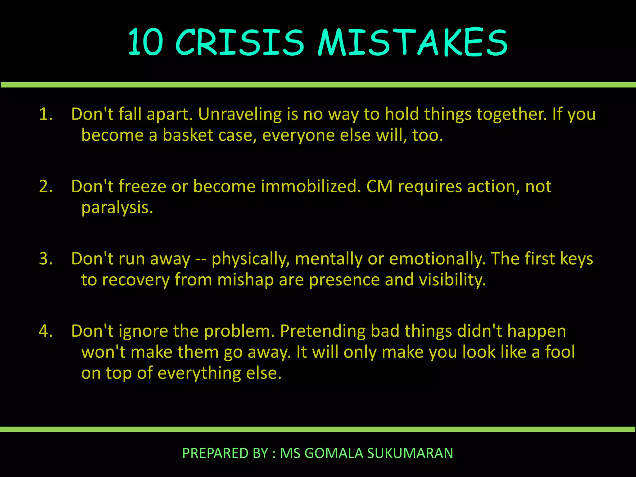 10 CRISIS MISTAKES
1. Don't fall apart. Unraveling is no way to hold things together. If you
become a basket case, everyone else will, too.
2. Don't freeze or become immobilized. CM requires action, not
paralysis.
3. Don't run away -- physically, mentally or emotionally. The first keys
to recovery from mishap are presence and visibility.
4. Don't ignore the problem. Pretending bad things didn't happen
won't make them go away. It will only make you look like a fool
on top of everything else.

PREPARED BY : MS GOMALA SUKUMARAN

 