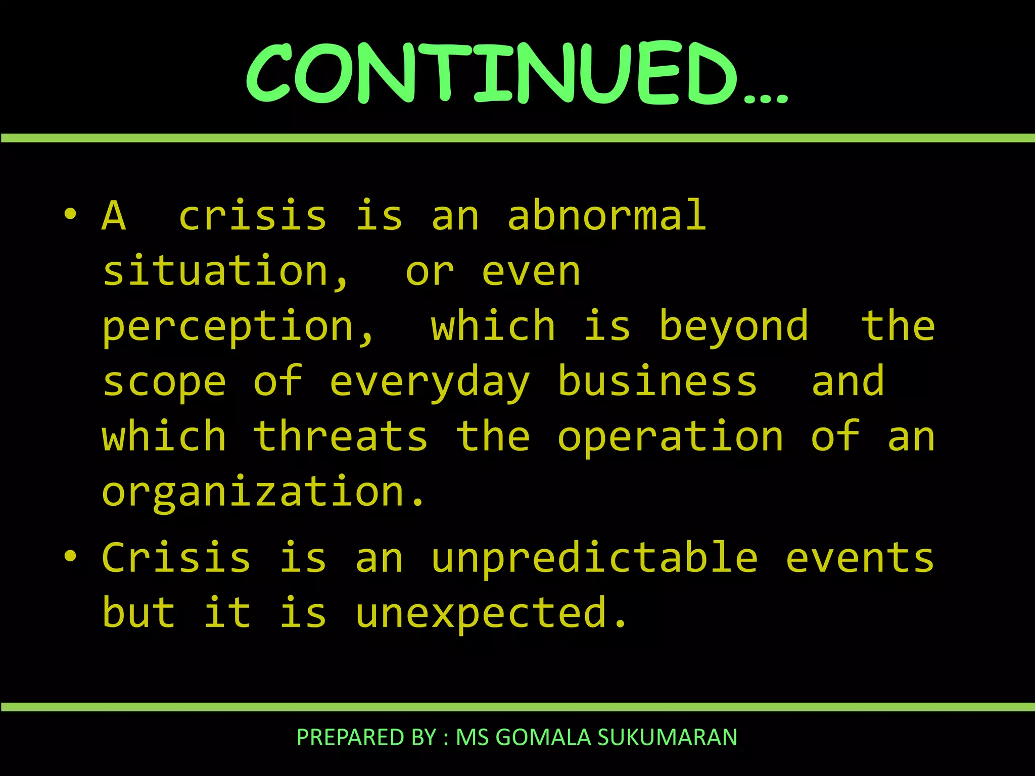 CONTINUED…
• A crisis is an abnormal
situation, or even
perception, which is beyond the
scope of everyday business and
which threats the operation of an
organization.
• Crisis is an unpredictable events
but it is unexpected.
PREPARED BY : MS GOMALA SUKUMARAN

 