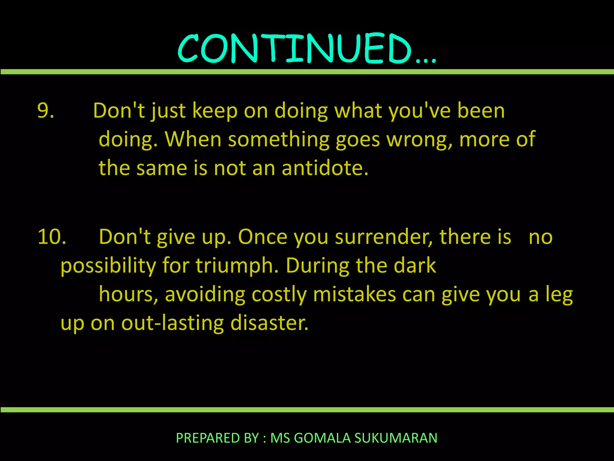 CONTINUED…
9.

Don't just keep on doing what you've been
doing. When something goes wrong, more of
the same is not an antidote.

10. Don't give up. Once you surrender, there is no
possibility for triumph. During the dark
hours, avoiding costly mistakes can give you a leg
up on out-lasting disaster.

PREPARED BY : MS GOMALA SUKUMARAN

 