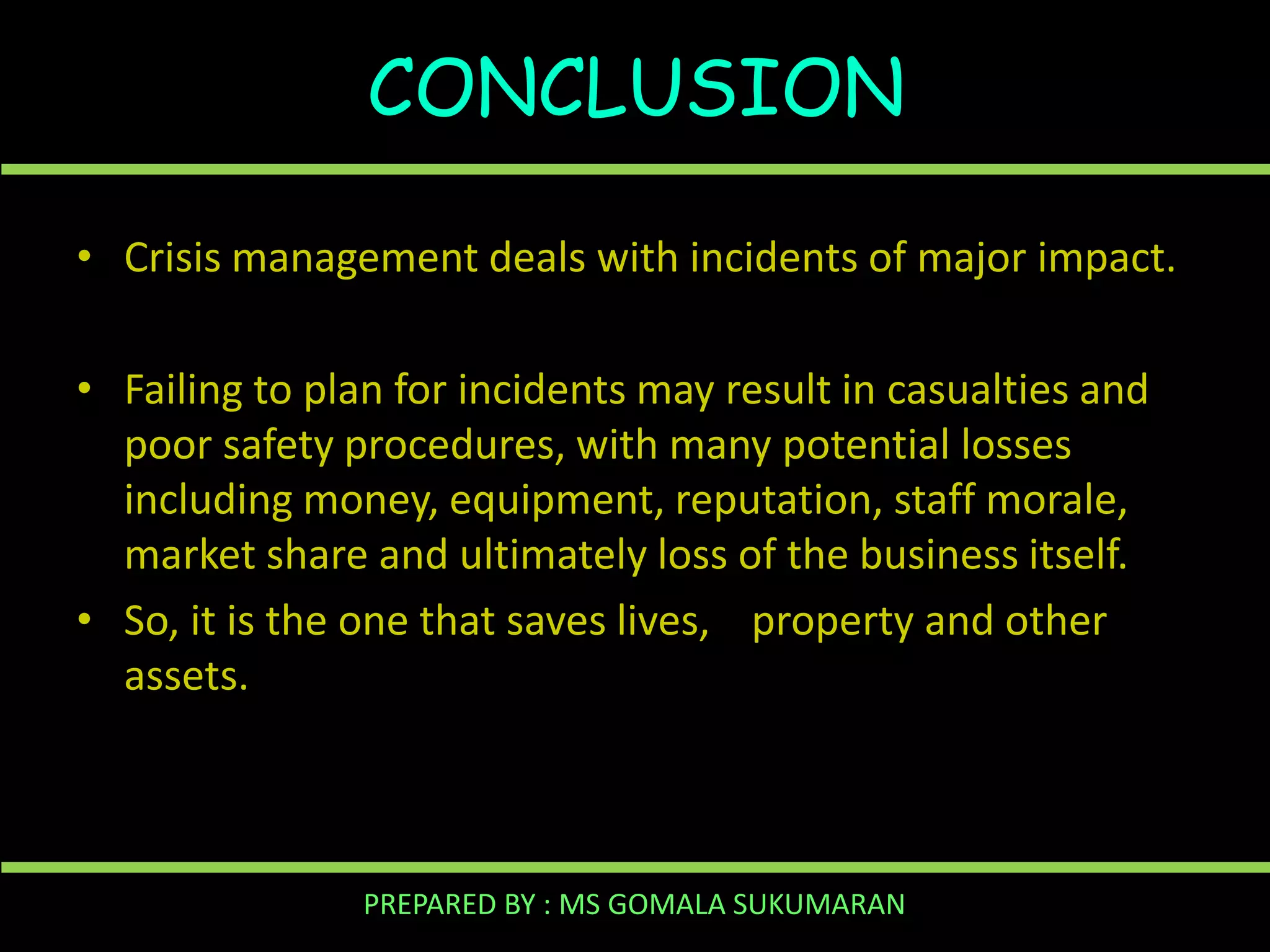 CONCLUSION
• Crisis management deals with incidents of major impact.
• Failing to plan for incidents may result in casualties and
poor safety procedures, with many potential losses
including money, equipment, reputation, staff morale,
market share and ultimately loss of the business itself.
• So, it is the one that saves lives, property and other
assets.

PREPARED BY : MS GOMALA SUKUMARAN

 
