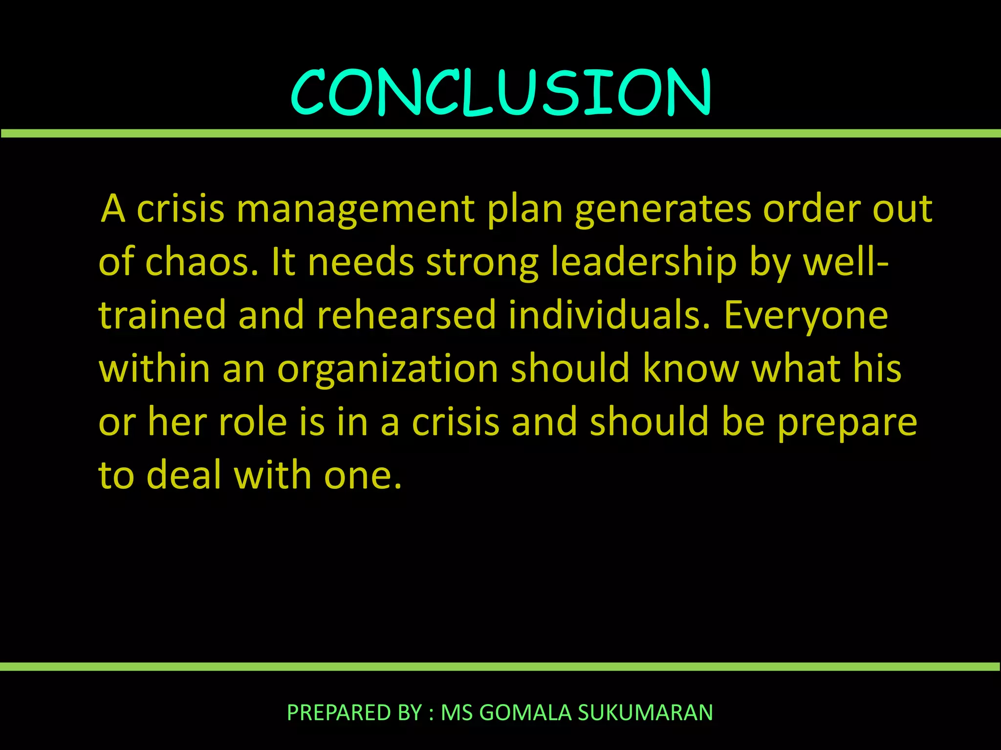 CONCLUSION
A crisis management plan generates order out
of chaos. It needs strong leadership by welltrained and rehearsed individuals. Everyone
within an organization should know what his
or her role is in a crisis and should be prepare
to deal with one.

PREPARED BY : MS GOMALA SUKUMARAN

 