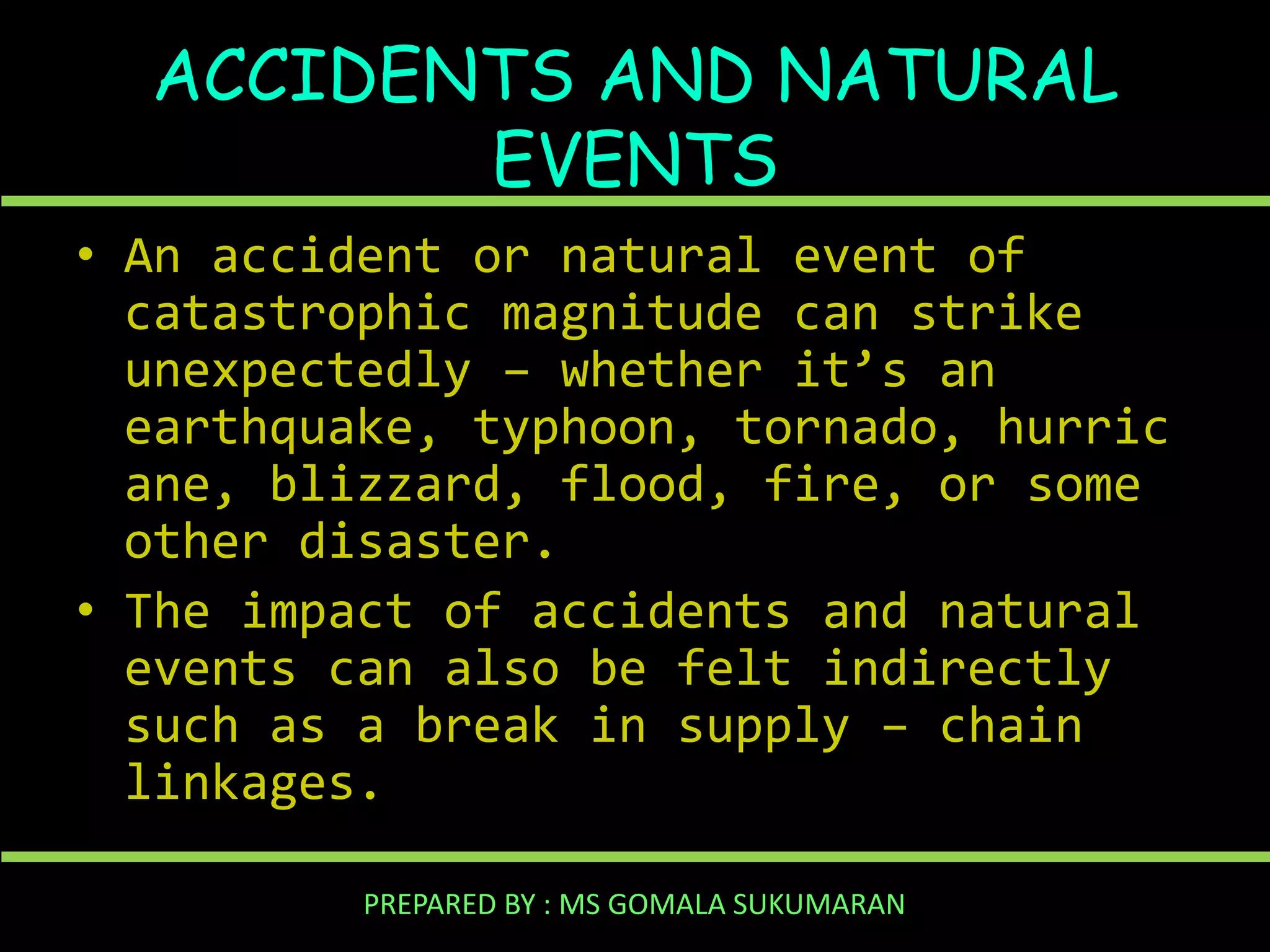 ACCIDENTS AND NATURAL
EVENTS
• An accident or natural event of
catastrophic magnitude can strike
unexpectedly – whether it’s an
earthquake, typhoon, tornado, hurric
ane, blizzard, flood, fire, or some
other disaster.
• The impact of accidents and natural
events can also be felt indirectly
such as a break in supply – chain
linkages.
PREPARED BY : MS GOMALA SUKUMARAN

 