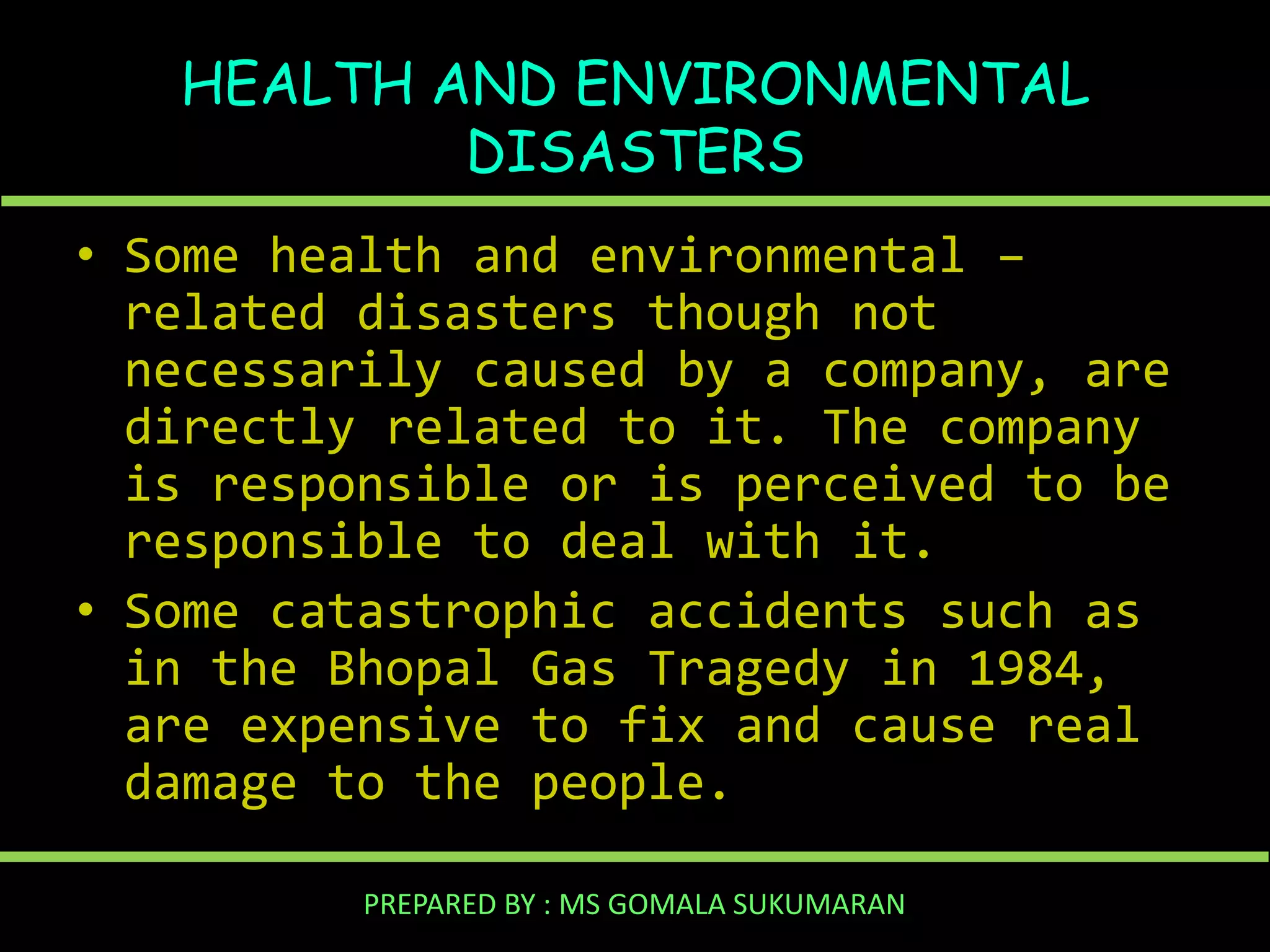 HEALTH AND ENVIRONMENTAL
DISASTERS
• Some health and environmental –
related disasters though not
necessarily caused by a company, are
directly related to it. The company
is responsible or is perceived to be
responsible to deal with it.
• Some catastrophic accidents such as
in the Bhopal Gas Tragedy in 1984,
are expensive to fix and cause real
damage to the people.
PREPARED BY : MS GOMALA SUKUMARAN

 