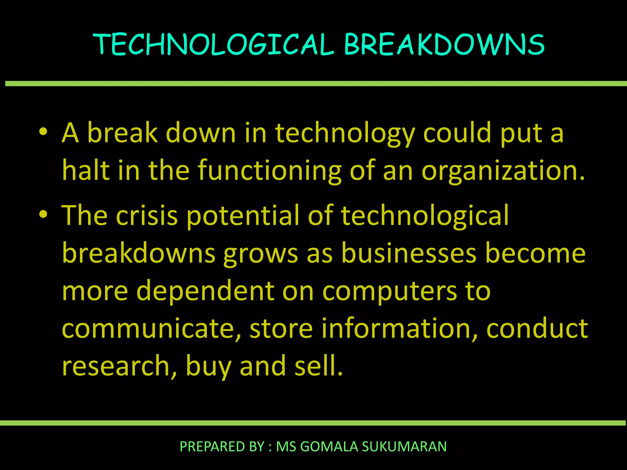 TECHNOLOGICAL BREAKDOWNS

• A break down in technology could put a
halt in the functioning of an organization.
• The crisis potential of technological
breakdowns grows as businesses become
more dependent on computers to
communicate, store information, conduct
research, buy and sell.
PREPARED BY : MS GOMALA SUKUMARAN

 