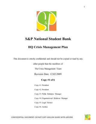 CONFIDENTIAL DOCUMENT- DO NOT COPY AND/OR SHARE WITH ANYONE
1
S&P National Student Bank
HQ Crisis Management Plan
This document is strictly confidential and should not be copied or read by any
other people than the members of
The Crisis Management Team
Revision Date: 12.02.2009
Copy #1 of 6
Copy #1: President
Copy #2: President
Copy #3: Public Relations Manager
Copy #4: Organizational Relations Manager
Copy #5: Legal Advisor
Copy #6: Archive
 