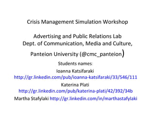 Crisis Management Simulation Workshop

       Advertising and Public Relations Lab
    Dept. of Communication, Media and Culture,
       Panteion University (@cmc_panteion)
                      Students names:
                     Ioanna Katsifaraki
http://gr.linkedin.com/pub/ioanna-katsifaraki/33/546/111
                       Katerina Plati
  http://gr.linkedin.com/pub/katerina-plati/42/392/34b
Martha Stafylaki http://gr.linkedin.com/in/marthastafylaki
 