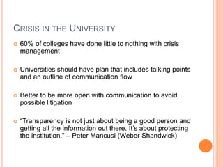 CRISIS IN THE UNIVERSITY
 60% of colleges have done little to nothing with crisis
management
 Universities should have plan that includes talking points
and an outline of communication flow
 Better to be more open with communication to avoid
possible litigation
 “Transparency is not just about being a good person and
getting all the information out there. It‟s about protecting
the institution.” – Peter Mancusi (Weber Shandwick)
 