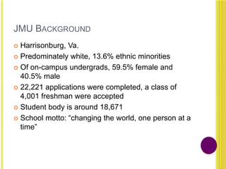 JMU BACKGROUND
 Harrisonburg, Va.
 Predominately white, 13.6% ethnic minorities
 Of on-campus undergrads, 59.5% female and
40.5% male
 22,221 applications were completed, a class of
4,001 freshman were accepted
 Student body is around 18,671
 School motto: “changing the world, one person at a
time”
 