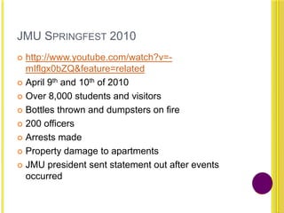 JMU SPRINGFEST 2010
 http://www.youtube.com/watch?v=-
mIflgx0bZQ&feature=related
 April 9th and 10th of 2010
 Over 8,000 students and visitors
 Bottles thrown and dumpsters on fire
 200 officers
 Arrests made
 Property damage to apartments
 JMU president sent statement out after events
occurred
 