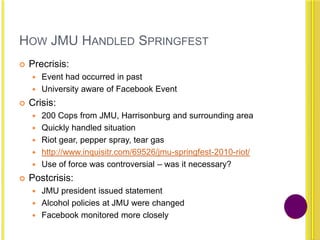 HOW JMU HANDLED SPRINGFEST
 Precrisis:
 Event had occurred in past
 University aware of Facebook Event
 Crisis:
 200 Cops from JMU, Harrisonburg and surrounding area
 Quickly handled situation
 Riot gear, pepper spray, tear gas
 http://www.inquisitr.com/69526/jmu-springfest-2010-riot/
 Use of force was controversial – was it necessary?
 Postcrisis:
 JMU president issued statement
 Alcohol policies at JMU were changed
 Facebook monitored more closely
 
