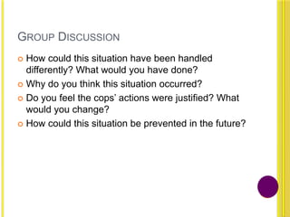 GROUP DISCUSSION
 How could this situation have been handled
differently? What would you have done?
 Why do you think this situation occurred?
 Do you feel the cops‟ actions were justified? What
would you change?
 How could this situation be prevented in the future?
 
