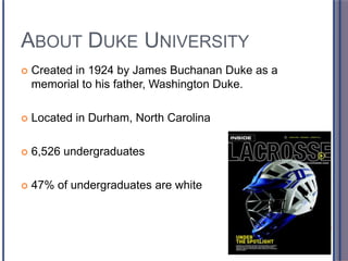 ABOUT DUKE UNIVERSITY
 Created in 1924 by James Buchanan Duke as a
memorial to his father, Washington Duke.
 Located in Durham, North Carolina
 6,526 undergraduates
 47% of undergraduates are white
 