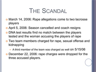 THE SCANDAL
 March 14, 2006: Rape allegations come to two lacrosse
players
 April 5, 2006: Season cancelled and coach resigns
 DNA test results find no match between the players
tested and the woman accusing the players of rape
 Two team members charged for rape, sexual offense and
kidnapping
 A third member of the team was charged as well on 5/15/06
 December 22, 2006: rape charges were dropped for the
three accused players.
 