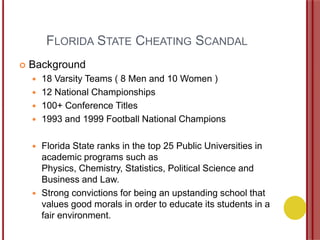 FLORIDA STATE CHEATING SCANDAL
 Background
 18 Varsity Teams ( 8 Men and 10 Women )
 12 National Championships
 100+ Conference Titles
 1993 and 1999 Football National Champions
 Florida State ranks in the top 25 Public Universities in
academic programs such as
Physics, Chemistry, Statistics, Political Science and
Business and Law.
 Strong convictions for being an upstanding school that
values good morals in order to educate its students in a
fair environment.
 