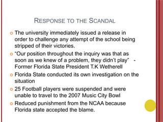 RESPONSE TO THE SCANDAL
 The university immediately issued a release in
order to challenge any attempt of the school being
stripped of their victories.
 “Our position throughout the inquiry was that as
soon as we knew of a problem, they didn‟t play” -
Former Florida State President T.K Wetherell
 Florida State conducted its own investigation on the
situation
 25 Football players were suspended and were
unable to travel to the 2007 Music City Bowl
 Reduced punishment from the NCAA because
Florida state accepted the blame.
 