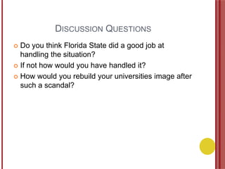 DISCUSSION QUESTIONS
 Do you think Florida State did a good job at
handling the situation?
 If not how would you have handled it?
 How would you rebuild your universities image after
such a scandal?
 