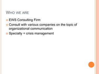 WHO WE ARE
 EWS Consulting Firm
 Consult with various companies on the topic of
organizational communication
 Specialty = crisis management
 