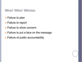 WHAT WENT WRONG
 Failure to plan
 Failure to report
 Failure to show concern
 Failure to put a face on the message
 Failure of public accountability
 