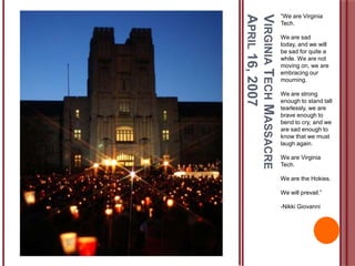 VIRGINIATECHMASSACRE
APRIL16,2007
“We are Virginia
Tech.
We are sad
today, and we will
be sad for quite a
while. We are not
moving on, we are
embracing our
mourning.
We are strong
enough to stand tall
tearlessly, we are
brave enough to
bend to cry, and we
are sad enough to
know that we must
laugh again.
We are Virginia
Tech.
We are the Hokies.
We will prevail.”
-Nikki Giovanni
 