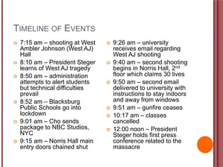 TIMELINE OF EVENTS
 7:15 am – shooting at West
Ambler Johnson (West AJ)
Hall
 8:10 am – President Steger
learns of West AJ tragedy
 8:50 am – administration
attempts to alert students
but technical difficulties
prevail
 8:52 am – Blacksburg
Public Schools go into
lockdown
 9:01 am – Cho sends
package to NBC Studios,
NYC
 9:15 am – Norris Hall main
entry doors chained shut
 9:26 am – university
receives email regarding
West AJ shooting
 9:40 am – second shooting
begins in Norris Hall, 2nd
floor which claims 30 lives
 9:50 am – second email
delivered to university with
instructions to stay indoors
and away from windows
 9:51 am – gunfire ceases
 10:17 am – classes
cancelled
 12:00 noon – President
Steger holds first press
conference related to the
massacre
 