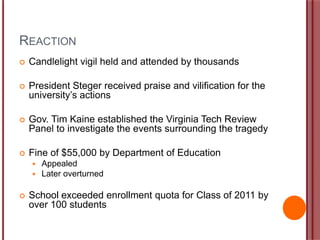 REACTION
 Candlelight vigil held and attended by thousands
 President Steger received praise and vilification for the
university‟s actions
 Gov. Tim Kaine established the Virginia Tech Review
Panel to investigate the events surrounding the tragedy
 Fine of $55,000 by Department of Education
 Appealed
 Later overturned
 School exceeded enrollment quota for Class of 2011 by
over 100 students
 