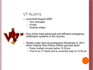 VT ALERTS
 Launched August 2007
 Text messages
 Emails
 Desktop widget
 One of the most advanced and efficient emergency
notification systems in the country
 Tested under dire circumstances December 8, 2011
when Virginia Tech Police Officer gunned down
 Police notified minutes before 12:30 pm
 First of six VT alerts sent to university body at 12:36 pm
 
