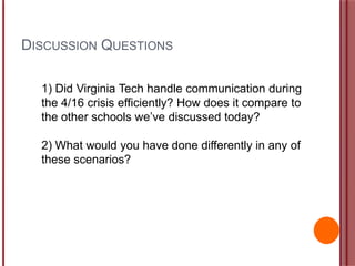 DISCUSSION QUESTIONS
1) Did Virginia Tech handle communication during
the 4/16 crisis efficiently? How does it compare to
the other schools we‟ve discussed today?
2) What would you have done differently in any of
these scenarios?
 