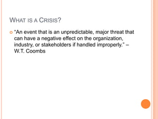 WHAT IS A CRISIS?
 “An event that is an unpredictable, major threat that
can have a negative effect on the organization,
industry, or stakeholders if handled improperly.” –
W.T. Coombs
 
