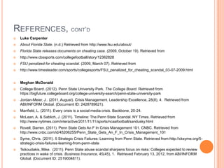REFERENCES, CONT‟D
 Luke Carpenter
 About Florida State. (n.d.) Retrieved from http://www.fsu.edu/about/
 Florida State releases documents on cheating case. (2009, October 19). Retrieved from
 http://www.cbssports.com/collegefootball/story/12362828
 FSU penalized for cheating scandal. (2009, March 07). Retrieved from
 http://www.timesleader.com/sports/collegesports/FSU_penalized_for_cheating_scandal_03-07-2009.html
 Meghan McDonald
 College Board. (2012). Penn State University Park. The College Board. Retrieved from
https://bigfuture.collegeboard.org/college-university-search/penn-state-university-park
 Jordan-Meier, J.. (2011, August). Crisis Management. Leadership Excellence, 28(8), 4. Retrieved from
ABI/INFORM Global. (Document ID: 2428789621).
 Manfield, L. (2011). Every crisis is a social media crisis. Backbone, 20-24.
 McLean, A. & Sablich, J. (2011). Timeline: The Penn State Scandal. NY Times. Retrieved from
http://www.nytimes.com/interactive/2011/11/11/sports/ncaafootball/sandusky.html
 Rovell, Darren. (2011). Penn State Gets An F In Crisis Management 101. CNBC. Retrieved from
http://www.cnbc.com/id/45206255/Penn_State_Gets_An_F_In_Crisis_Management_101
 Syme, Chris. (2011). 5 Strategic Crisis Failures: Learning from Penn State. Retrieved from http://cksyme.org/5-
strategic-crisis-failures-learning-from-penn-state
 Tsikoudakis, Mike. (2011). Penn State abuse scandal sharpens focus on risks: Colleges expected to review
practices in wake of crisis. Business Insurance, 45(45), 1. Retrieved February 13, 2012, from ABI/INFORM
Global. (Document ID: 2519004811).
 