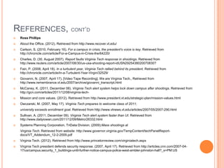 REFERENCES, CONT‟D
 Ross Phillips
 About the Office. (2012). Retrieved from http://www.recover.vt.edu/
 Carlson, S. (2010, February 16). For a campus in crisis, the president's voice is key. Retrieved from
http://chronicle.com/article/For-a-Campus-in-Crisis-the/64220/
 Charles, D. (30, August 2007). Report faults Virginia Tech response in shootings. Retrieved from
http://www.reuters.com/article/2007/08/30/us-usa-shooting-report-idUSN2925438020070830?
 Fain, P. (2008, April 18). In a turbulent year, Virginia Tech rallied behind its president. Retrieved from
http://chronicle.com/article/In-a-Turbulent-Year-Virgin/32529/
 Giovanni, N. (2007, April 17). [Video Tape Recording]. We are Virginia Tech., Retrieved from
http://www.remembrance.vt.edu/2007/archive/giovanni_transcript.html
 McCaney, K. (2011, December 08). Virginia Tech alert system helps lock down campus after shootings. Retrieved from
http://gcn.com/articles/2011/12/08/virginia-tech-
 Mission and core values. (2012). Retrieved from http://www.president.vt.edu/strategic-plan/mission-values.html
 Owczarski, M. (2007, May 17). Virginia Tech prepares to welcome class of 2011;
university exceeds enrollment goal. Retrieved from http://www.vtnews.vt.edu/articles/2007/05/2007-290.html
 Sullivan, A. (2011, December 09). Virginia Tech alert system faster than UI. Retrieved from
http://www.dailyiowan.com/2011/12/09/Metro/26332.html
 Systems Planning Corporation, TriData Division. (2009).Mass shootings at
Virginia Tech. Retrieved from website: http://www.governor.virginia.gov/TempContent/techPanelReport-
docs/VT_Addendum_12-2-2009.pdf
 Virginia Tech. (2012). Retrieved from http://www.princetonreview.com/virginiatech.aspx
 Virginia Tech president defends security response. (2007, April 17). Retrieved from http://articles.cnn.com/2007-04-
17/us/campus.security_1_buildings-until-further-notice-campus-police-west-ambler-johnston-hall?_s=PM:US
 