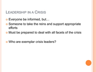 LEADERSHIP IN A CRISIS
 Everyone be informed, but…
 Someone to take the reins and support appropriate
efforts
 Must be prepared to deal with all facets of the crisis
 Who are exemplar crisis leaders?
 