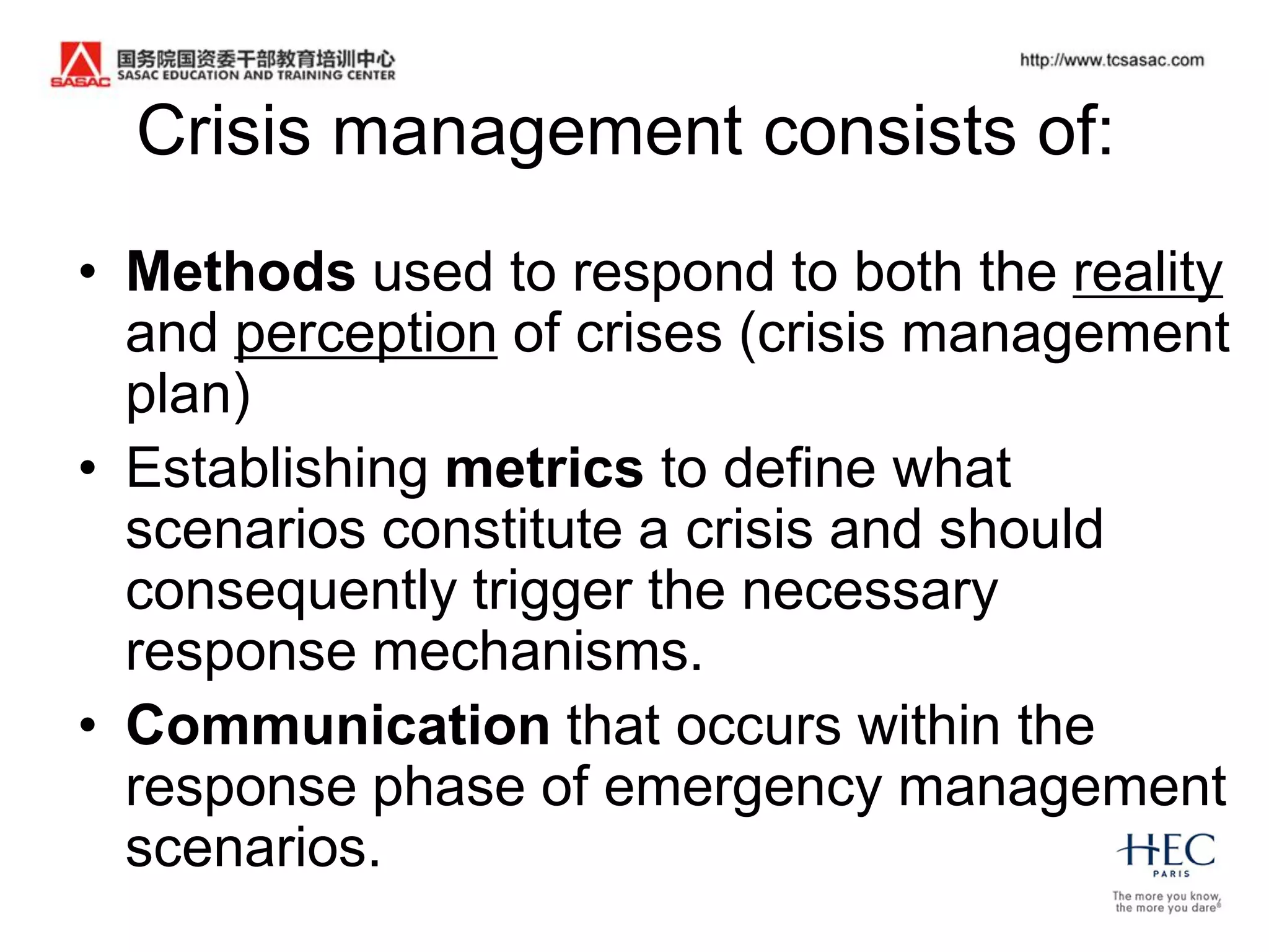 Crisis management consists of:
• Methods used to respond to both the reality
  and perception of crises (crisis management
  plan)
• Establishing metrics to define what
  scenarios constitute a crisis and should
  consequently trigger the necessary
  response mechanisms.
• Communication that occurs within the
  response phase of emergency management
  scenarios.
 